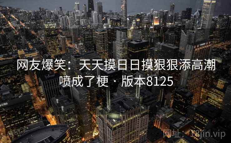 网友爆笑：天天摸日日摸狠狠添高潮喷成了梗 · 版本8125