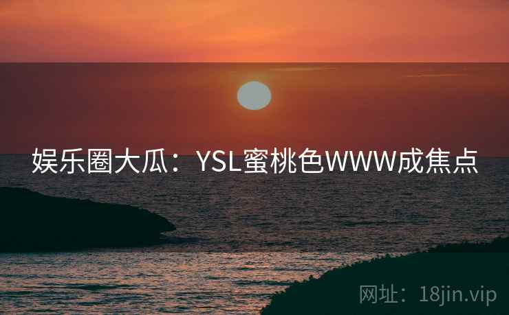 娱乐圈大瓜：YSL蜜桃色WWW成焦点