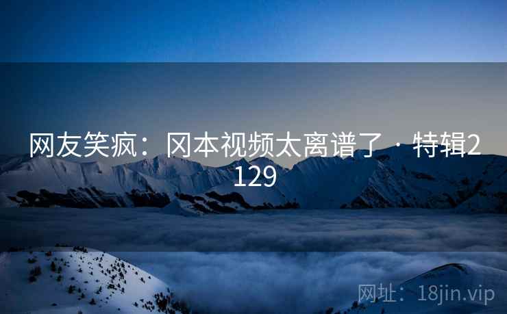 网友笑疯：冈本视频太离谱了 · 特辑2129