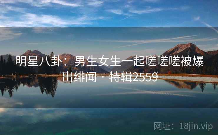 明星八卦：男生女生一起嗟嗟嗟被爆出绯闻 · 特辑2559