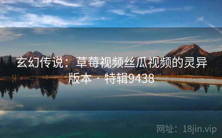 玄幻传说：草莓视频丝瓜视频的灵异版本 · 特辑9438