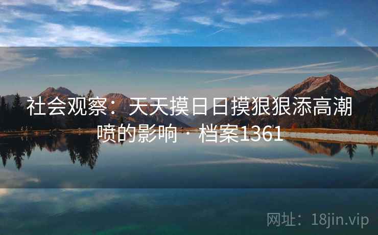 社会观察：天天摸日日摸狠狠添高潮喷的影响 · 档案1361