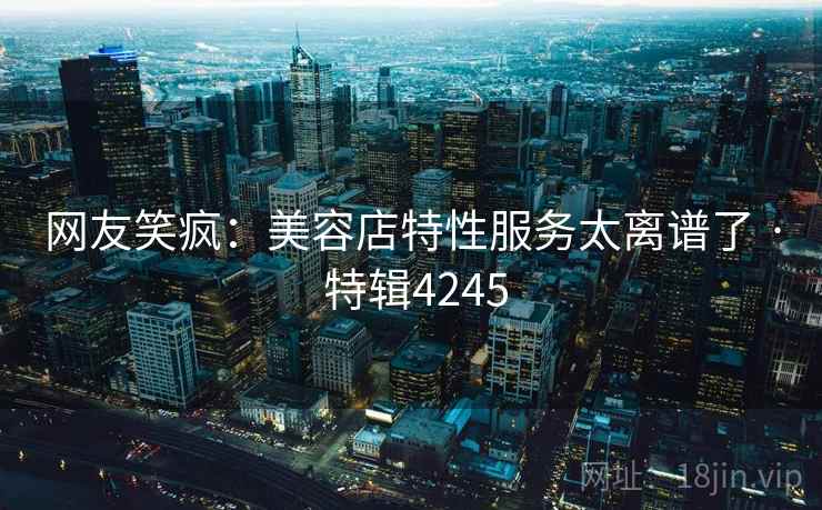 网友笑疯：美容店特性服务太离谱了 · 特辑4245