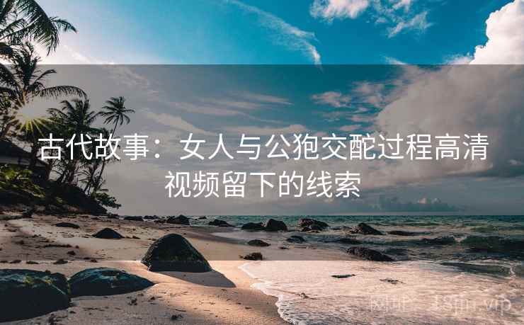 古代故事：女人与公狍交酡过程高清视频留下的线索