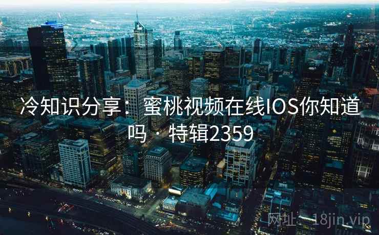 冷知识分享：蜜桃视频在线IOS你知道吗 · 特辑2359