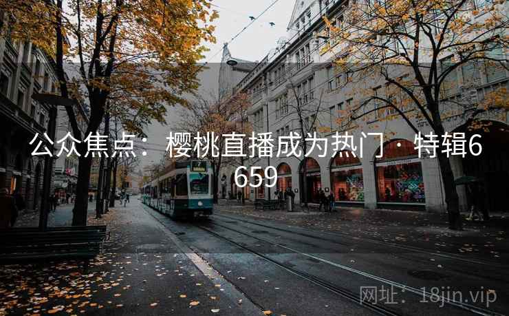 公众焦点:樱桃直播成为热门 · 特辑6659 公众焦点:樱桃直播成为热门 · 特辑6659