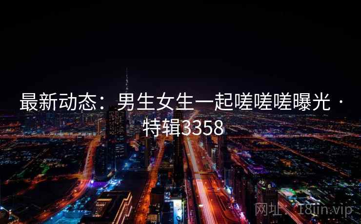 最新动态：男生女生一起嗟嗟嗟曝光 · 特辑3358
