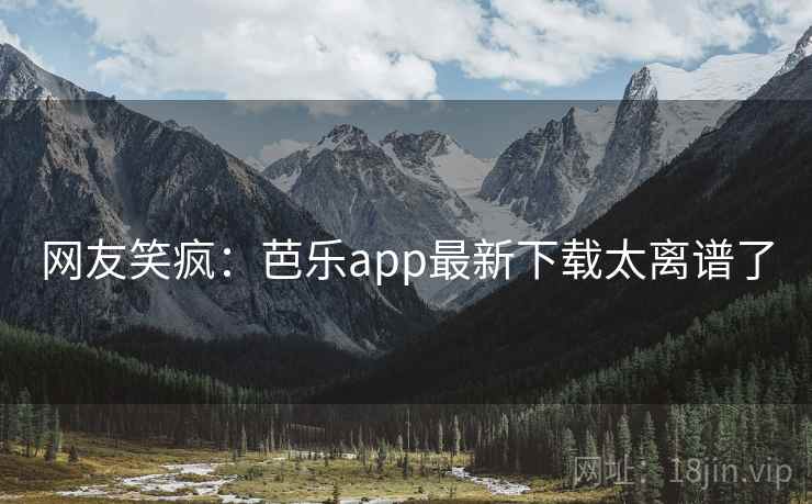 网友笑疯：芭乐app最新下载太离谱了